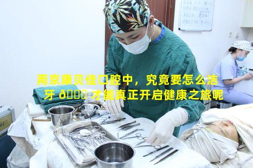 南京康贝佳口腔中，究竟要怎么洁牙 🐅 才能真正开启健康之旅呢